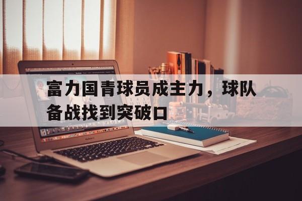 九游体育在线登录-富力国青球员成主力，球队备战找到突破口的简单介绍